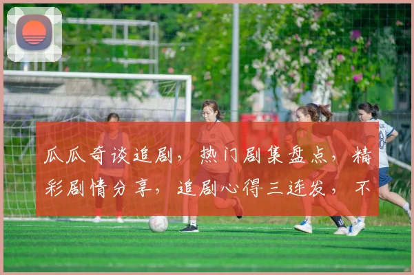 瓜瓜奇谈追剧，热门剧集盘点，精彩剧情分享，追剧心得三连发，不容错过