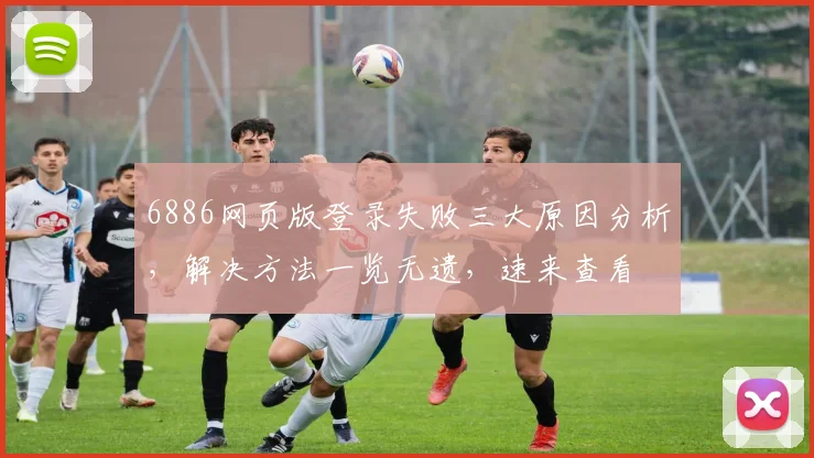 6886网页版登录失败三大原因分析，解决方法一览无遗，速来查看