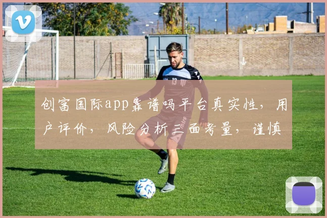 创富国际app靠谱吗平台真实性，用户评价，风险分析三面考量，谨慎选择