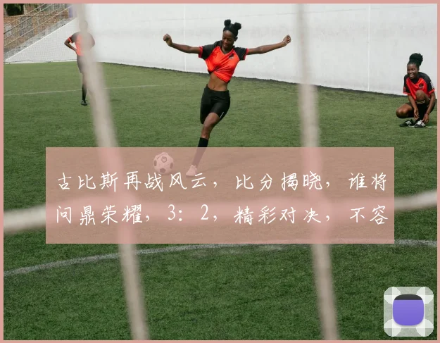 古比斯再战风云，比分揭晓，谁将问鼎荣耀，3：2，精彩对决，不容错过