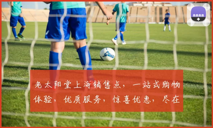 老太阳堂上海销售点，一站式购物体验，优质服务，惊喜优惠，尽在老太阳堂，不容错过